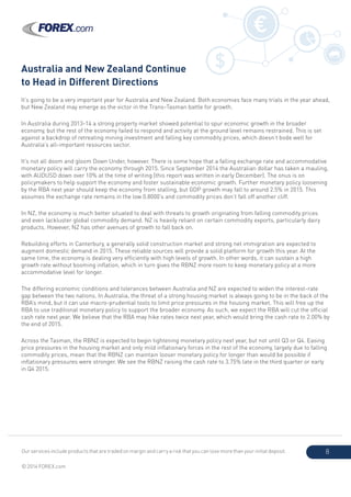 Our services include products that are traded on margin and carry a risk that you can lose more than your initial deposit.
© 2014 FOREX.com
8
Australia and New Zealand Continue
to Head in Different Directions
It’s going to be a very important year for Australia and New Zealand. Both economies face many trials in the year ahead,
but New Zealand may emerge as the victor in the Trans-Tasman battle for growth.
In Australia during 2013-14 a strong property market showed potential to spur economic growth in the broader
economy, but the rest of the economy failed to respond and activity at the ground level remains restrained. This is set
against a backdrop of retreating mining investment and falling key commodity prices, which doesn’t bode well for
Australia’s all-important resources sector.
It’s not all doom and gloom Down Under, however. There is some hope that a falling exchange rate and accommodative
monetary policy will carry the economy through 2015. Since September 2014 the Australian dollar has taken a mauling,
with AUDUSD down over 10% at the time of writing (this report was written in early December). The onus is on
policymakers to help support the economy and foster sustainable economic growth. Further monetary policy loosening
by the RBA next year should keep the economy from stalling, but GDP growth may fall to around 2.5% in 2015. This
assumes the exchange rate remains in the low 0.8000’s and commodity prices don’t fall off another cliff.
In NZ, the economy is much better situated to deal with threats to growth originating from falling commodity prices
and even lackluster global commodity demand. NZ is heavily reliant on certain commodity exports, particularly dairy
products. However, NZ has other avenues of growth to fall back on.
Rebuilding efforts in Canterbury, a generally solid construction market and strong net immigration are expected to
augment domestic demand in 2015. These reliable sources will provide a solid platform for growth this year. At the
same time, the economy is dealing very efficiently with high levels of growth. In other words, it can sustain a high
growth rate without booming inflation, which in turn gives the RBNZ more room to keep monetary policy at a more
accommodative level for longer.
The differing economic conditions and tolerances between Australia and NZ are expected to widen the interest-rate
gap between the two nations. In Australia, the threat of a strong housing market is always going to be in the back of the
RBA’s mind, but it can use macro-prudential tools to limit price pressures in the housing market. This will free up the
RBA to use traditional monetary policy to support the broader economy. As such, we expect the RBA will cut the official
cash rate next year. We believe that the RBA may hike rates twice next year, which would bring the cash rate to 2.00% by
the end of 2015.
Across the Tasman, the RBNZ is expected to begin tightening monetary policy next year, but not until Q3 or Q4. Easing
price pressures in the housing market and only mild inflationary forces in the rest of the economy, largely due to falling
commodity prices, mean that the RBNZ can maintain looser monetary policy for longer than would be possible if
inflationary pressures were stronger. We see the RBNZ raising the cash rate to 3.75% late in the third quarter or early
in Q4 2015.
$
€
 