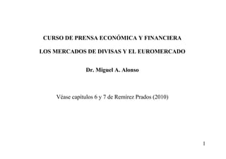 1
CURSO DE PRENSA ECONÓMICA Y FINANCIERA
LOS MERCADOS DE DIVISAS Y EL EUROMERCADO
Dr. Miguel A. Alonso
Véase capítulos 6 y 7 de Remírez Prados (2010)
 