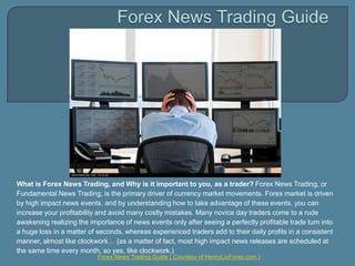 Forex News Trading Guide What is Forex News Trading, and Why is it important to you, as a trader?Forex News Trading, or Fundamental News Trading, is the primary driver of currency market movements. Forex market is driven by high impact news events, and by understanding how to take advantage of these events, you can increase your profitability and avoid many costly mistakes. Many novice day traders come to a rude awakening realizing the importance of news events only after seeing a perfectly profitable trade turn into a huge loss in a matter of seconds, whereas experienced traders add to their daily profits in a consistent manner, almost like clockwork… (as a matter of fact, most high impact news releases are scheduled at the same time every month, so yes, like clockwork.) Forex News Trading Guide ( Courtesy of HenryLiuForex.com ) 