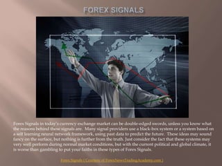 Forex Signals Forex Signals in today’s currency exchange market can be double-edged swords, unless you know what the reasons behind these signals are.  Many signal providers use a black-box system or a system based on a self learning neural network framework, using past data to predict the future.  These ideas may sound fancy on the surface, but nothing is further from the truth. Just consider the fact that these systems may very well perform during normal market conditions, but with the current political and global climate, it is worse than gambling to put your faiths in these types of Forex Signals. Forex Signals ( Courtesy of ForexNewsTradingAcademy.com ) 