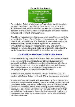 Forex Striker Robot




Forex Striker Robot systems are software bots used extensively
by many merchants, and due to their strong operation and
accessible nature, advanced Forex Striker Robot systems will
perform above and beyond your expectations with their modern
features and constant improvisations.

Capable of managing the changing market conditions, especially
in the United States, Forex Striker is the program of choice for
the market. Knowing that the downfall of the markets won't be
always one-way, Forex Striker's algorithm is capable of
immediately and properly responding to any and all of the
national governments, supra-national organizations and central
banks' movements while requiring no action on your part!

        Click Here To Download Forex Striker Robot

Intended for use by the general public, most of whom have little
to no investment experience, Forex Striker Robots are fully
automatic artificial intelligence products, trading completely on
their own under every possible market situation, and closing
every single year in substantial profit regardless of what
happened that year in the global financial arena.

Traders who invest the very small amount of $500-$1000 in
trading with Forex Striker, only risk 3% of the account per trade!

Additionally, nearly 70% of all trades taken by Forex Striker are
sufficient and profitable, working well in all three market sessions
(European, Asian, and North American). That means that Forex
Striker doesn't trade exotic pairs leading traders into liquidity
issues. So, as a Forex Striker user, you wouldn't have any high
spreads from brokers who charge for trading exotic trades, and
the system can even determine account balances in different
national currencies!
 