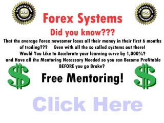 Click Here Forex Systems Did you know??? That the average Forex newcomer loses all their money in their first 6 months of trading???  Even with all the so called systems out there! Would You Like to Accelerate your learning curve by 1,000%? and Have all the Mentoring Necessary Needed so you can Become Profitable BEFORE you go Broke?  Free Mentoring! 