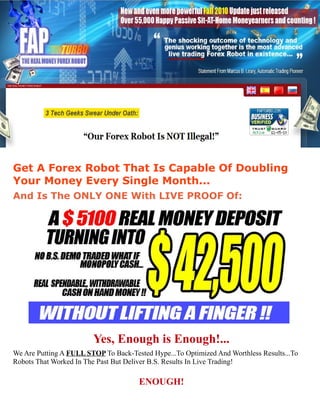 Get A Forex Robot That Is Capable Of Doubling
Your Money Every Single Month...
And Is The ONLY ONE With LIVE PROOF Of:




                        Yes, Enough is Enough!...
We Are Putting A FULL STOP To Back-Tested Hype...To Optimized And Worthless Results...To
Robots That Worked In The Past But Deliver B.S. Results In Live Trading!

                                      ENOUGH!
 