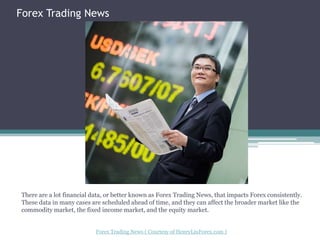 ForexTrading News There are a lot financial data, or better known as Forex Trading News, that impacts Forex consistently. These data in many cases are scheduled ahead of time, and they can affect the broader market like the commodity market, the fixed income market, and the equity market. Forex Trading News ( Courtesy of HenryLiuForex.com ) 