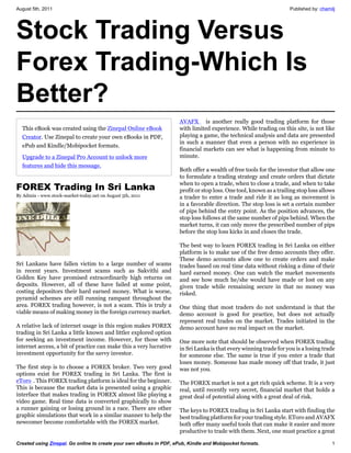 August 5th, 2011                                                                                                    Published by: chamilj




Stock Trading Versus
Forex Trading-Which Is
Better?
                                                                     AVAFX is another really good trading platform for those
  This eBook was created using the Zinepal Online eBook              with limited experience. While trading on this site, is not like
  Creator. Use Zinepal to create your own eBooks in PDF,             playing a game, the technical analysis and data are presented
                                                                     in such a manner that even a person with no experience in
  ePub and Kindle/Mobipocket formats.
                                                                     financial markets can see what is happening from minute to
  Upgrade to a Zinepal Pro Account to unlock more                    minute.
  features and hide this message.
                                                                     Both offer a wealth of free tools for the investor that allow one
                                                                     to formulate a trading strategy and create orders that dictate
                                                                     when to open a trade, when to close a trade, and when to take
FOREX Trading In Sri Lanka                                           profit or stop loss. One tool, known as a trailing stop loss allows
By Admin - www.stock-market-today.net on August 5th, 2011            a trader to enter a trade and ride it as long as movement is
                                                                     in a favorable direction. The stop loss is set a certain number
                                                                     of pips behind the entry point. As the position advances, the
                                                                     stop loss follows at the same number of pips behind. When the
                                                                     market turns, it can only move the prescribed number of pips
                                                                     before the stop loss kicks in and closes the trade.

                                                                     The best way to learn FOREX trading in Sri Lanka on either
                                                                     platform is to make use of the free demo accounts they offer.
                                                                     These demo accounts allow one to create orders and make
Sri Lankans have fallen victim to a large number of scams            trades based on real time data without risking a dime of their
in recent years. Investment scams such as Sakvithi and               hard earned money. One can watch the market movements
Golden Key have promised extraordinarily high returns on             and see how much he/she would have made or lost on any
deposits. However, all of these have failed at some point,           given trade while remaining secure in that no money was
costing depositors their hard earned money. What is worse,           risked.
pyramid schemes are still running rampant throughout the
area. FOREX trading however, is not a scam. This is truly a          One thing that most traders do not understand is that the
viable means of making money in the foreign currency market.         demo account is good for practice, but does not actually
                                                                     represent real trades on the market. Trades initiated in the
A relative lack of internet usage in this region makes FOREX         demo account have no real impact on the market.
trading in Sri Lanka a little known and littler explored option
for seeking an investment income. However, for those with            One more note that should be observed when FOREX trading
internet access, a bit of practice can make this a very lucrative    in Sri Lanka is that every winning trade for you is a losing trade
investment opportunity for the savvy investor.                       for someone else. The same is true if you enter a trade that
                                                                     loses money. Someone has made money off that trade, it just
The first step is to choose a FOREX broker. Two very good            was not you.
options exist for FOREX trading in Sri Lanka. The first is
eToro . This FOREX trading platform is ideal for the beginner.       The FOREX market is not a get rich quick scheme. It is a very
This is because the market data is presented using a graphic         real, until recently very secret, financial market that holds a
interface that makes trading in FOREX almost like playing a          great deal of potential along with a great deal of risk.
video game. Real time data is converted graphically to show
a runner gaining or losing ground in a race. There are other         The keys to FOREX trading in Sri Lanka start with finding the
graphic simulations that work in a similar manner to help the        best trading platform for your trading style. EToro and AVAFX
newcomer become comfortable with the FOREX market.                   both offer many useful tools that can make it easier and more
                                                                     productive to trade with them. Next, one must practice a great

Created using Zinepal. Go online to create your own eBooks in PDF, ePub, Kindle and Mobipocket formats.                                1
 