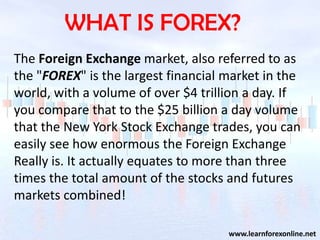 WHAT IS FOREX?
The Foreign Exchange market, also referred to as
the quot;FOREXquot; is the largest financial market in the
world, with a volume of over $4 trillion a day. If
you compare that to the $25 billion a day volume
that the New York Stock Exchange trades, you can
easily see how enormous the Foreign Exchange
Really is. It actually equates to more than three
times the total amount of the stocks and futures
markets combined!

                                     www.learnforexonline.net
 
