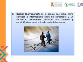 3. Broker (Corredores): es el agente que actúa como
corredor o intermediario entre un comprador y un
vendedor, usualmente cobrando una comisión y
convirtiéndose en director de parte del acuerdo.
 