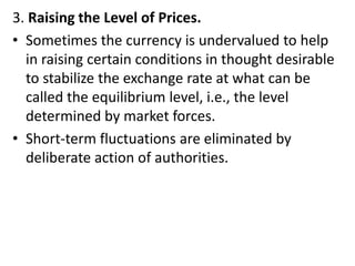 3. Raising the Level of Prices.
• Sometimes the currency is undervalued to help
in raising certain conditions in thought desirable
to stabilize the exchange rate at what can be
called the equilibrium level, i.e., the level
determined by market forces.
• Short-term fluctuations are eliminated by
deliberate action of authorities.
 