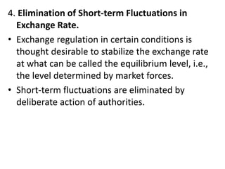 4. Elimination of Short-term Fluctuations in
Exchange Rate.
• Exchange regulation in certain conditions is
thought desirable to stabilize the exchange rate
at what can be called the equilibrium level, i.e.,
the level determined by market forces.
• Short-term fluctuations are eliminated by
deliberate action of authorities.
 
