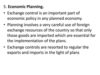 5. Economic Planning.
• Exchange control is an important part of
economic policy in any planned economy.
• Planning involves a very careful use of foreign
exchange resources of the country so that only
those goods are imported which are essential for
the implementation of the plans.
• Exchange controls are resorted to regular the
exports and imports in the light of plans
 