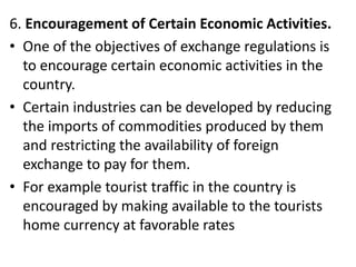 6. Encouragement of Certain Economic Activities.
• One of the objectives of exchange regulations is
to encourage certain economic activities in the
country.
• Certain industries can be developed by reducing
the imports of commodities produced by them
and restricting the availability of foreign
exchange to pay for them.
• For example tourist traffic in the country is
encouraged by making available to the tourists
home currency at favorable rates
 
