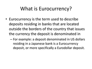 What is Eurocurrency?
• Eurocurrency is the term used to describe
deposits residing in banks that are located
outside the borders of the country that issues
the currency the deposit is denominated in
– For example: a deposit denominated in US dollars
residing in a Japanese bank is a Eurocurrency
deposit, or more specifically a Eurodollar deposit.
 