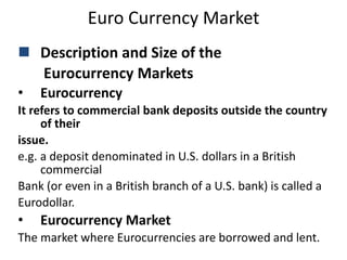 Euro Currency Market
 Description and Size of the
Eurocurrency Markets
• Eurocurrency
It refers to commercial bank deposits outside the country
of their
issue.
e.g. a deposit denominated in U.S. dollars in a British
commercial
Bank (or even in a British branch of a U.S. bank) is called a
Eurodollar.
• Eurocurrency Market
The market where Eurocurrencies are borrowed and lent.
 