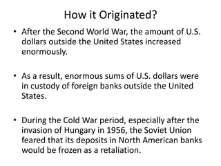 How it Originated?
• After the Second World War, the amount of U.S.
dollars outside the United States increased
enormously.
• As a result, enormous sums of U.S. dollars were
in custody of foreign banks outside the United
States.
• During the Cold War period, especially after the
invasion of Hungary in 1956, the Soviet Union
feared that its deposits in North American banks
would be frozen as a retaliation.
 