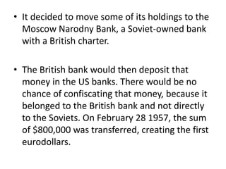 • It decided to move some of its holdings to the
Moscow Narodny Bank, a Soviet-owned bank
with a British charter.
• The British bank would then deposit that
money in the US banks. There would be no
chance of confiscating that money, because it
belonged to the British bank and not directly
to the Soviets. On February 28 1957, the sum
of $800,000 was transferred, creating the first
eurodollars.
 