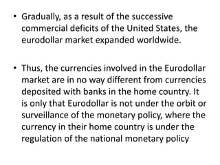 • Gradually, as a result of the successive
commercial deficits of the United States, the
eurodollar market expanded worldwide.
• Thus, the currencies involved in the Eurodollar
market are in no way different from currencies
deposited with banks in the home country. It
is only that Eurodollar is not under the orbit or
surveillance of the monetary policy, where the
currency in their home country is under the
regulation of the national monetary policy
 