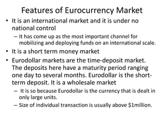 Features of Eurocurrency Market
• It is an international market and it is under no
national control
– It has come up as the most important channel for
mobilizing and deploying funds on an international scale.
• It is a short term money market
• Eurodollar markets are the time-deposit market.
The deposits here have a maturity period ranging
one day to several months. Eurodollar is the short-
term deposit. It is a wholesale market
– It is so because Eurodollar is the currency that is dealt in
only large units.
– Size of individual transaction is usually above $1million.
 