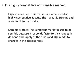 • It is highly competitive and sensible market:
– High competitive : This market is characterized as
highly competitive because the market is growing and
accepted internationally.
– Sensible Market: The Eurodollar market is said to be
sensible because it responds faster to the changes in
demand and supply of the funds and also reacts to
changes in the interest rates.
 