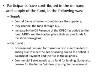 • Participants have contributed in the demand
and supply of the fund, in the following way:
– Supply :
• Central Banks of various countries are the suppliers;
• they channel the fund through BIS.
• Increase in the Oil Revenue of the OPEC has added to the
fund. MNCs and the traders place their surplus funds for
the short-term gains.
– Demand :
• Government demand for these funds to meet the deficit
arising due to meet the deficit arising due to the deficit in
Balance of Payment and the rise in the oil prices.
• Commercial Banks needs extra fund for lending. Some also
borrow for the better ‘window dressing’ in the year-end
 