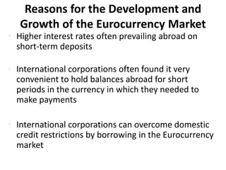 Reasons for the Development and
Growth of the Eurocurrency Market
• Higher interest rates often prevailing abroad on
short-term deposits
• International corporations often found it very
convenient to hold balances abroad for short
periods in the currency in which they needed to
make payments
• International corporations can overcome domestic
credit restrictions by borrowing in the Eurocurrency
market
 