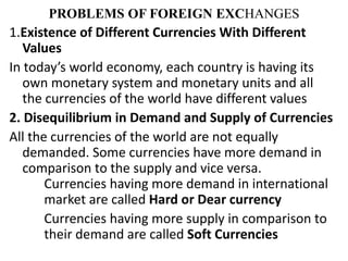PROBLEMS OF FOREIGN EXCHANGES
1.Existence of Different Currencies With Different
Values
In today’s world economy, each country is having its
own monetary system and monetary units and all
the currencies of the world have different values
2. Disequilibrium in Demand and Supply of Currencies
All the currencies of the world are not equally
demanded. Some currencies have more demand in
comparison to the supply and vice versa.
Currencies having more demand in international
market are called Hard or Dear currency
Currencies having more supply in comparison to
their demand are called Soft Currencies
 