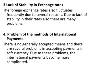 3 Lack of Stability in Exchange rates
The foreign exchange rates also fluctuates
frequently due to several reasons. Due to lack of
stability in their rates also there are many
problems.
4. Problem of the methods of International
Payments
There is no generally accepted means and there
are several problems in accepting payments in
soft currency. Due to these problems, the
international payments become more
complicated.
 