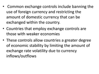 • Common exchange controls include banning the
use of foreign currency and restricting the
amount of domestic currency that can be
exchanged within the country.
• Countries that employ exchange controls are
those with weaker economies
• These controls allow countries a greater degree
of economic stability by limiting the amount of
exchange rate volatility due to currency
inflows/outflows
 