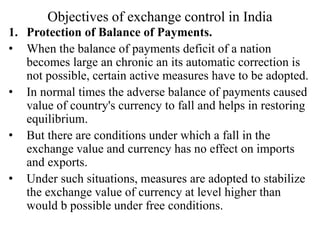 Objectives of exchange control in India
1. Protection of Balance of Payments.
• When the balance of payments deficit of a nation
becomes large an chronic an its automatic correction is
not possible, certain active measures have to be adopted.
• In normal times the adverse balance of payments caused
value of country's currency to fall and helps in restoring
equilibrium.
• But there are conditions under which a fall in the
exchange value and currency has no effect on imports
and exports.
• Under such situations, measures are adopted to stabilize
the exchange value of currency at level higher than
would b possible under free conditions.
 