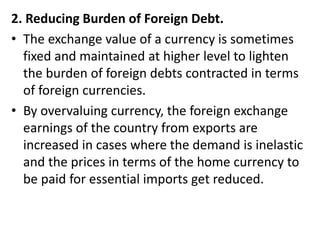 2. Reducing Burden of Foreign Debt.
• The exchange value of a currency is sometimes
fixed and maintained at higher level to lighten
the burden of foreign debts contracted in terms
of foreign currencies.
• By overvaluing currency, the foreign exchange
earnings of the country from exports are
increased in cases where the demand is inelastic
and the prices in terms of the home currency to
be paid for essential imports get reduced.
 
