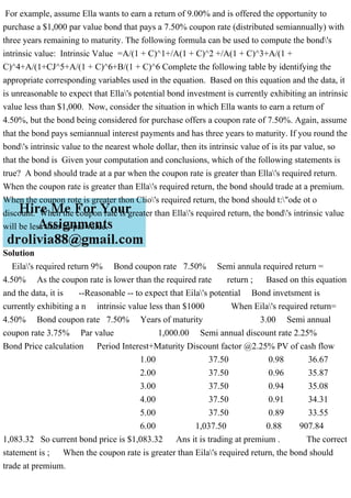 For example, assume Ella wants to earn a return of 9.00% and is offered the opportunity to
purchase a $1,000 par value bond that pays a 7.50% coupon rate (distributed semiannually) with
three years remaining to maturity. The following formula can be used to compute the bond's
intrinsic value: Intrinsic Value =A/(1 + C)^1+/A(1 + C)^2 +/A(1 + C)^3+A/(1 +
C)^4+A/(1+CJ^5+A/(1 + C)^6+B/(1 + C)^6 Complete the following table by identifying the
appropriate corresponding variables used in the equation. Based on this equation and the data, it
is unreasonable to expect that Ella's potential bond investment is currently exhibiting an intrinsic
value less than $1,000. Now, consider the situation in which Ella wants to earn a return of
4.50%, but the bond being considered for purchase offers a coupon rate of 7.50%. Again, assume
that the bond pays semiannual interest payments and has three years to maturity. If you round the
bond's intrinsic value to the nearest whole dollar, then its intrinsic value of is its par value, so
that the bond is Given your computation and conclusions, which of the following statements is
true? A bond should trade at a par when the coupon rate is greater than Ella's required return.
When the coupon rate is greater than Ella's required return, the bond should trade at a premium.
When the coupon rote is greater thon Clio's required return, the bond should t:"ode ot o
discount. When the coupon rate is greater than Ella's required return, the bond's intrinsic value
will be less than its par value.
Solution
Eila's required return 9% Bond coupon rate 7.50% Semi annula required return =
4.50% As the coupon rate is lower than the required rate return ; Based on this equation
and the data, it is --Reasonable -- to expect that Eila's potential Bond invetsment is
currently exhibiting a n intrinsic value less than $1000 When Eila's required return=
4.50% Bond coupon rate 7.50% Years of maturity 3.00 Semi annual
coupon rate 3.75% Par value 1,000.00 Semi annual discount rate 2.25%
Bond Price calculation Period Interest+Maturity Discount factor @2.25% PV of cash flow
1.00 37.50 0.98 36.67
2.00 37.50 0.96 35.87
3.00 37.50 0.94 35.08
4.00 37.50 0.91 34.31
5.00 37.50 0.89 33.55
6.00 1,037.50 0.88 907.84
1,083.32 So current bond price is $1,083.32 Ans it is trading at premium . The correct
statement is ; When the coupon rate is greater than Eila's required return, the bond should
trade at premium.
 