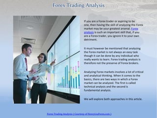 Forex Trading Analysis

                                If you are a Forex trader or aspiring to be
                                one, then having the skill of analyzing the Forex
                                market may be your greatest arsenal. Forex
                                analysis is such an important skill that, if you
                                are a Forex trader, you ignore it to your own
                                detriment.

                                It must however be mentioned that analyzing
                                the Forex market is not always an easy task
                                though it can be done by any individual who
                                really wants to learn. Forex trading analysis is
                                therefore not the preserve of Forex brokers.

                                Analyzing Forex markets involves a lot of critical
                                and analytical thinking. When it comes to the
                                basics, there are two ways in which a Forex
                                market can be analyzed. The first is called
                                technical analysis and the second is
                                fundamental analysis.

                                We will explore both approaches in this article.



Forex Trading Analysis ( Courtesy of HenryLiuForex.com )
 