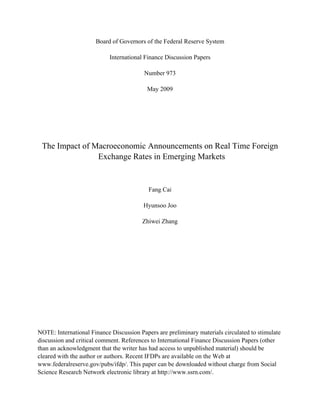 Board of Governors of the Federal Reserve System
International Finance Discussion Papers
Number 973
May 2009
The Impact of Macroeconomic Announcements on Real Time Foreign
Exchange Rates in Emerging Markets
Fang Cai
Hyunsoo Joo
Zhiwei Zhang
NOTE: International Finance Discussion Papers are preliminary materials circulated to stimulate
discussion and critical comment. References to International Finance Discussion Papers (other
than an acknowledgment that the writer has had access to unpublished material) should be
cleared with the author or authors. Recent IFDPs are available on the Web at
www.federalreserve.gov/pubs/ifdp/. This paper can be downloaded without charge from Social
Science Research Network electronic library at http://www.ssrn.com/.
 