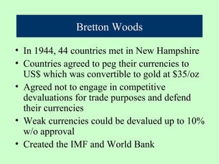 Bretton Woods

• In 1944, 44 countries met in New Hampshire
• Countries agreed to peg their currencies to
  US$ which was convertible to gold at $35/oz
• Agreed not to engage in competitive
  devaluations for trade purposes and defend
  their currencies
• Weak currencies could be devalued up to 10%
  w/o approval
• Created the IMF and World Bank
 