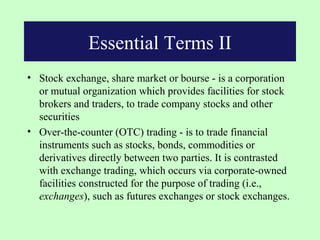 Essential Terms II
• Stock exchange, share market or bourse - is a corporation
  or mutual organization which provides facilities for stock
  brokers and traders, to trade company stocks and other
  securities
• Over-the-counter (OTC) trading - is to trade financial
  instruments such as stocks, bonds, commodities or
  derivatives directly between two parties. It is contrasted
  with exchange trading, which occurs via corporate-owned
  facilities constructed for the purpose of trading (i.e.,
  exchanges), such as futures exchanges or stock exchanges.
 