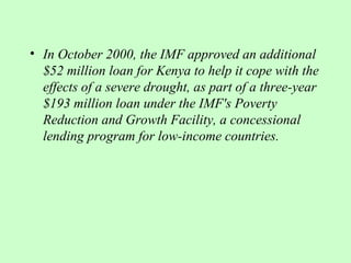 • In October 2000, the IMF approved an additional
  $52 million loan for Kenya to help it cope with the
  effects of a severe drought, as part of a three-year
  $193 million loan under the IMF's Poverty
  Reduction and Growth Facility, a concessional
  lending program for low-income countries.
 