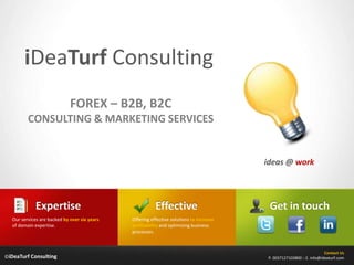 iDeaTurfConsulting FOREX – B2B, B2C CONSULTING & MARKETING SERVICES ideas @ work Effective Expertise Get in touch Offering effective solutions to increase profitability and optimizing business processes. Our services are backed by over six years of domain expertise. Contact Us P. 0037127103800 :: E. info@ideaturf.com ©iDeaTurf Consulting 
