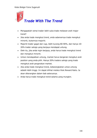 Kelas Belajar Forex Sugarush
Trade With The Trend
• Mengapakah ramai trader lebih suka trade melawan arah major
trend?
• Jika anda trade mengikut trend, anda sebenarnya trade mengikut
minoriti, bukannya majoriti.
• Majoriti trader gagal dan rugi, lebih kurang 80-90%, dan hanya 10-
20% trader sahaja yang berjaya mendapat untung.
• Oleh itu, jika anda ingin berjaya, anda harus trade mengikut trend
dan mengikut minoriti.
• Untuk mendapatkan untung, market harus bergerak mengikut arah
position yang anda pilih. Hanya 20% traders sahaja yang trade
mengikut arah pergerakan market.
• Jika anda trade mengikut trend, kebarangkalian untuk untung
adalah lebih tinggi. Ini dapat dilihat melalui Risk:Reward Ratio. Ia
akan diterangkan dalam bab seterusnya.
• Anda harus trade mengikut trend selama yang mungkin.
100
 