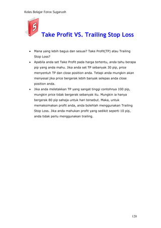 Kelas Belajar Forex Sugarush
Take Profit VS. Trailing Stop Loss
• Mana yang lebih bagus dan sesuai? Take Profit(TP) atau Trailing
Stop Loss?
• Apabila anda set Take Profit pada harga tertentu, anda tahu berapa
pip yang anda mahu. Jika anda set TP sebanyak 30 pip, price
menyentuh TP dan close position anda. Tetapi anda mungkin akan
menyesal jika price bergerak lebih banyak selepas anda close
position anda.
• Jika anda meletakkan TP yang sangat tinggi contohnya 100 pip,
mungkin price tidak bergerak sebanyak itu. Mungkin ia hanya
bergerak 80 pip sahaja untuk hari tersebut. Maka, untuk
memaksimakan profit anda, anda bolehlah menggunakan Trailing
Stop Loss. Jika anda mahukan profit yang sedikit seperti 10 pip,
anda tidak perlu menggunakan trailing.
120
 
