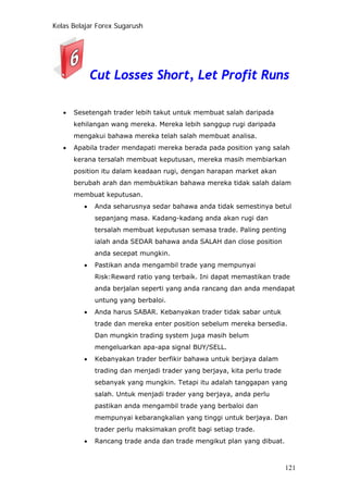 Kelas Belajar Forex Sugarush
Cut Losses Short, Let Profit Runs
• Sesetengah trader lebih takut untuk membuat salah daripada
kehilangan wang mereka. Mereka lebih sanggup rugi daripada
mengakui bahawa mereka telah salah membuat analisa.
• Apabila trader mendapati mereka berada pada position yang salah
kerana tersalah membuat keputusan, mereka masih membiarkan
position itu dalam keadaan rugi, dengan harapan market akan
berubah arah dan membuktikan bahawa mereka tidak salah dalam
membuat keputusan.
• Anda seharusnya sedar bahawa anda tidak semestinya betul
sepanjang masa. Kadang-kadang anda akan rugi dan
tersalah membuat keputusan semasa trade. Paling penting
ialah anda SEDAR bahawa anda SALAH dan close position
anda secepat mungkin.
• Pastikan anda mengambil trade yang mempunyai
Risk:Reward ratio yang terbaik. Ini dapat memastikan trade
anda berjalan seperti yang anda rancang dan anda mendapat
untung yang berbaloi.
• Anda harus SABAR. Kebanyakan trader tidak sabar untuk
trade dan mereka enter position sebelum mereka bersedia.
Dan mungkin trading system juga masih belum
mengeluarkan apa-apa signal BUY/SELL.
• Kebanyakan trader berfikir bahawa untuk berjaya dalam
trading dan menjadi trader yang berjaya, kita perlu trade
sebanyak yang mungkin. Tetapi itu adalah tanggapan yang
salah. Untuk menjadi trader yang berjaya, anda perlu
pastikan anda mengambil trade yang berbaloi dan
mempunyai kebarangkalian yang tinggi untuk berjaya. Dan
trader perlu maksimakan profit bagi setiap trade.
• Rancang trade anda dan trade mengikut plan yang dibuat.
121
 