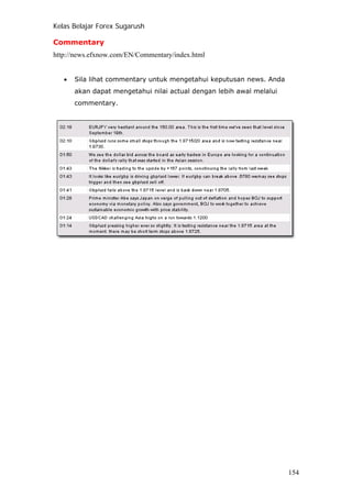 Kelas Belajar Forex Sugarush
Commentary
http://news.efxnow.com/EN/Commentary/index.html
• Sila lihat commentary untuk mengetahui keputusan news. Anda
akan dapat mengetahui nilai actual dengan lebih awal melalui
commentary.
154
 
