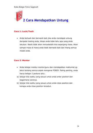 Kelas Belajar Forex Sugarush
2 Cara Mendapatkan Untung
Cara 1: Luck/Tuah
• Anda bertuah dan bernasib baik jika anda mendapat untung
daripada trading anda, tetapi anda tidak tahu apa yang anda
lakukan. Nasib tidak akan menyebelahi kita sepanjang masa. Akan
sampai masa di mana anda tidak bernasib baik dan hilang semua
modal anda.
Cara 2: Mentor
• Anda belajar melalui mentor/guru dan mendapatkan maklumat yg
betul tentang semua aspek mengenai FOREX. Paling penting, anda
harus belajar 2 perkara iaitu:
a) belajar bila waktu yang sesuai untuk anda enter position dan
bagaimana caranya.
b) belajar bila waktu yang sesuai untuk anda close position dan
kenapa anda close position tersebut.
24
 