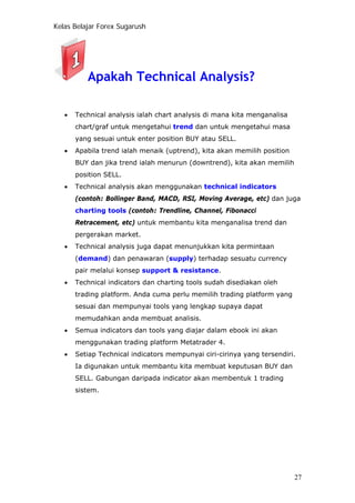 Kelas Belajar Forex Sugarush
Apakah Technical Analysis?
• Technical analysis ialah chart analysis di mana kita menganalisa
chart/graf untuk mengetahui trend dan untuk mengetahui masa
yang sesuai untuk enter position BUY atau SELL.
• Apabila trend ialah menaik (uptrend), kita akan memilih position
BUY dan jika trend ialah menurun (downtrend), kita akan memilih
position SELL.
• Technical analysis akan menggunakan technical indicators
(contoh: Bollinger Band, MACD, RSI, Moving Average, etc) dan juga
charting tools (contoh: Trendline, Channel, Fibonacci
Retracement, etc) untuk membantu kita menganalisa trend dan
pergerakan market.
• Technical analysis juga dapat menunjukkan kita permintaan
(demand) dan penawaran (supply) terhadap sesuatu currency
pair melalui konsep support & resistance.
• Technical indicators dan charting tools sudah disediakan oleh
trading platform. Anda cuma perlu memilih trading platform yang
sesuai dan mempunyai tools yang lengkap supaya dapat
memudahkan anda membuat analisis.
• Semua indicators dan tools yang diajar dalam ebook ini akan
menggunakan trading platform Metatrader 4.
• Setiap Technical indicators mempunyai ciri-cirinya yang tersendiri.
Ia digunakan untuk membantu kita membuat keputusan BUY dan
SELL. Gabungan daripada indicator akan membentuk 1 trading
sistem.
27
 