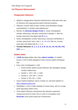 Kelas Belajar Forex Sugarush
iii) Fibonacci Retracement
Pengenalan Fibonacci
• Sebelum menggunakan Fibonacci Retracement, anda perlu tahu apa
itu fibonacci dan kegunaannya dalam technical analysis.
• Fibonacci number ialah turutan nombor yang dihasilkan dengan
menambahkan 2 nombor yang sebelumnya.
• Nombor itu bermula dengan 0 dan 1. Untuk mendapatkan
nombor seterusnya, kita perlu campurkan 0 dengan 1. Oleh itu,
turutan yang akan kita dapat ialah 0, 1, 1.
• Untuk mendapatkan nombor seterusnya, kita perlu tambahkan 2
nombor yang terkini iaitu 1 dan 1. 1 + 1 = 2. Oleh itu, turutan
yang akan kita dapat ialah 0, 1, 1, 2.
• Turutan fibonacci: 0, 1, 1, 2, 3, 5, 8, 13, 21, 34, 55, 89, 144,
233 .........
Golden Ratio
• 1.618 dipanggil golden ratio atau nature number. Ini adalah
kerana 1.618 ni boleh didapati di mana-mana di dalam kehidupan
kita.
• Cara untuk mendapatkan 1.618:
• Ambil nombor dalam turutan fibonacci dan bahagikan dengan
nombor sebelumnya.
• Contoh 1: 233 / 144 = 1.618
• Contoh 2: 144 / 89 = 1.6179
• Contoh 3: 89 / 55 = 1.618
• Untuk melihat kelebihan nature number ini, sila lihat website ini:
http://goldennumber.net/
• Disebabkan 1.618 ini boleh didapati di mana-mana, oleh itu ia juga
boleh digunakan dalam forex.
• Tools seperti fibonacci retracement dan fibonacci expansion
mempunyai level 61.8 dan 161.8. Level ini merupakan level
favourite untuk profit target dan retracement.
51
 