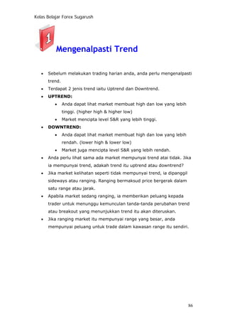 Kelas Belajar Forex Sugarush
Mengenalpasti Trend
• Sebelum melakukan trading harian anda, anda perlu mengenalpasti
trend.
• Terdapat 2 jenis trend iaitu Uptrend dan Downtrend.
• UPTREND:
• Anda dapat lihat market membuat high dan low yang lebih
tinggi. (higher high & higher low)
• Market mencipta level S&R yang lebih tinggi.
• DOWNTREND:
• Anda dapat lihat market membuat high dan low yang lebih
rendah. (lower high & lower low)
• Market juga mencipta level S&R yang lebih rendah.
• Anda perlu lihat sama ada market mempunyai trend atai tidak. Jika
ia mempunyai trend, adakah trend itu uptrend atau downtrend?
• Jika market kelihatan seperti tidak mempunyai trend, ia dipanggil
sideways atau ranging. Ranging bermaksud price bergerak dalam
satu range atau jarak.
• Apabila market sedang ranging, ia memberikan peluang kepada
trader untuk menunggu kemunculan tanda-tanda perubahan trend
atau breakout yang menunjukkan trend itu akan diteruskan.
• Jika ranging market itu mempunyai range yang besar, anda
mempunyai peluang untuk trade dalam kawasan range itu sendiri.
86
 