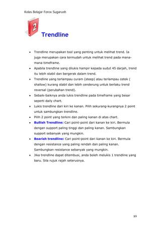 Kelas Belajar Forex Sugarush
Trendline
• Trendline merupakan tool yang penting untuk melihat trend. Ia
juga merupakan cara termudah untuk melihat trend pada mana-
mana timeframe.
• Apabila trendline yang dilukis hampir kepada sudut 45 darjah, trend
itu lebih stabil dan bergerak dalam trend.
• Trendline yang terlampau curam (steep) atau terlampau cetek (
shallow) kurang stabil dan lebih cenderung untuk berlaku trend
reversal (perubahan trend).
• Sebaik-baiknya anda lukis trendline pada timeframe yang besar
seperti daily chart.
• Lukis trendline dari kiri ke kanan. Pilih sekurang-kurangnya 2 point
untuk sambungkan trendline.
• Pilih 2 point yang terkini dan paling kanan di atas chart.
• Bullish Trendline: Cari point-point dari kanan ke kiri. Bermula
dengan support paling tinggi dan paling kanan. Sambungkan
support sebanyak yang mungkin.
• Bearish trendline: Cari point-point dari kanan ke kiri. Bermula
dengan resistance yang paling rendah dan paling kanan.
Sambungkan resistance sebanyak yang mungkin.
• Jika trendline dapat ditembusi, anda boleh melukis 1 trendline yang
baru. Sila rujuk rajah seterusnya.
89
 