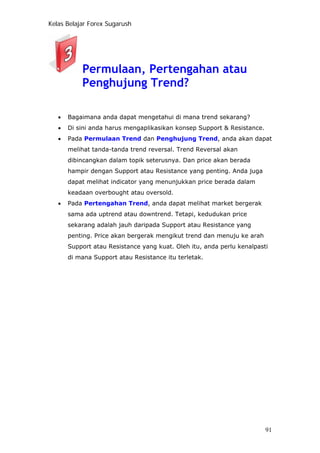 Kelas Belajar Forex Sugarush
Permulaan, Pertengahan atau
Penghujung Trend?
• Bagaimana anda dapat mengetahui di mana trend sekarang?
• Di sini anda harus mengaplikasikan konsep Support & Resistance.
• Pada Permulaan Trend dan Penghujung Trend, anda akan dapat
melihat tanda-tanda trend reversal. Trend Reversal akan
dibincangkan dalam topik seterusnya. Dan price akan berada
hampir dengan Support atau Resistance yang penting. Anda juga
dapat melihat indicator yang menunjukkan price berada dalam
keadaan overbought atau oversold.
• Pada Pertengahan Trend, anda dapat melihat market bergerak
sama ada uptrend atau downtrend. Tetapi, kedudukan price
sekarang adalah jauh daripada Support atau Resistance yang
penting. Price akan bergerak mengikut trend dan menuju ke arah
Support atau Resistance yang kuat. Oleh itu, anda perlu kenalpasti
di mana Support atau Resistance itu terletak.
91
 