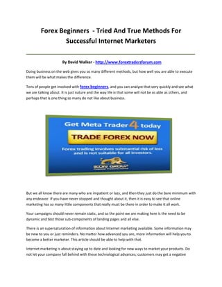 Forex Beginners - Tried And True Methods For
                 Successful Internet Marketers
_____________________________________________________________________________________

                      By David Walker - http://www.forextradersforum.com

Doing business on the web gives you so many different methods, but how well you are able to execute
them will be what makes the difference.

Tons of people get involved with forex beginners, and you can analyze that very quickly and see what
we are talking about. It is just nature and the way life is that some will not be as able as others, and
perhaps that is one thing so many do not like about business.




But we all know there are many who are impatient or lazy, and then they just do the bare minimum with
any endeavor. If you have never stopped and thought about it, then it is easy to see that online
marketing has so many little components that really must be there in order to make it all work.

Your campaigns should never remain static, and so the point we are making here is the need to be
dynamic and test those sub-components of landing pages and all else.

There is an supersaturation of information about Internet marketing available. Some information may
be new to you or just reminders. No matter how advanced you are, more information will help you to
become a better marketer. This article should be able to help with that.

Internet marketing is about staying up to date and looking for new ways to market your products. Do
not let your company fall behind with these technological advances; customers may get a negative
 