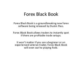 Forex Black Book
Forex Black Book is a groundbreaking new forex
    software being released by Dustin Pass.

Forex Black Book allows traders to instantly spot
      if there are profitable trade setups.

  It won’t matter if you are a beginner or an
 experienced veteran trader, Forex Black Book
        will even out he playing field.
 