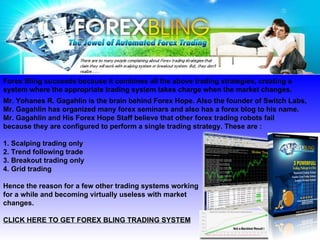 Forex Bling succeeds because it combines all the above trading strategies, creating a  system where the appropriate trading system takes charge when the market changes. Mr. Yohanes R. Gagahlin is the brain behind Forex Hope. Also the founder of Switch Labs,  Mr. Gagahlin has organized many forex seminars and also has a forex blog to his name.  Mr. Gagahlin and His Forex Hope Staff believe that other forex trading robots fail  because they are configured to perform a single trading strategy. These are : 1. Scalping trading only 2. Trend following trade 3. Breakout trading only  4. Grid trading  Hence the reason for a few other trading systems working for a while and becoming virtually useless with market  changes.  CLICK HERE TO GET FOREX BLING TRADING SYSTEM   