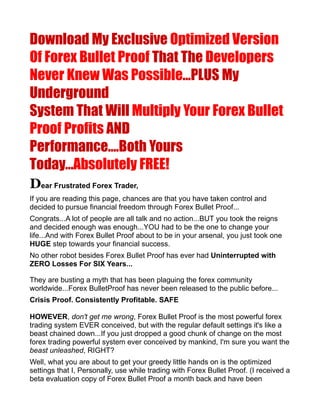 Download My Exclusive Optimized Version
Of Forex Bullet Proof That The Developers
Never Knew Was Possible...PLUS My
Underground
System That Will Multiply Your Forex Bullet
Proof Profits AND
Performance....Both Yours
Today...Absolutely FREE!
Dear Frustrated Forex Trader,
If you are reading this page, chances are that you have taken control and
decided to pursue financial freedom through Forex Bullet Proof...
Congrats...A lot of people are all talk and no action...BUT you took the reigns
and decided enough was enough...YOU had to be the one to change your
life...And with Forex Bullet Proof about to be in your arsenal, you just took one
HUGE step towards your financial success.
No other robot besides Forex Bullet Proof has ever had Uninterrupted with
ZERO Losses For SIX Years...

They are busting a myth that has been plaguing the forex community
worldwide...Forex BulletProof has never been released to the public before...
Crisis Proof. Consistently Profitable. SAFE

HOWEVER, don't get me wrong, Forex Bullet Proof is the most powerful forex
trading system EVER conceived, but with the regular default settings it's like a
beast chained down...If you just dropped a good chunk of change on the most
forex trading powerful system ever conceived by mankind, I'm sure you want the
beast unleashed, RIGHT?
Well, what you are about to get your greedy little hands on is the optimized
settings that I, Personally, use while trading with Forex Bullet Proof. (I received a
beta evaluation copy of Forex Bullet Proof a month back and have been
 